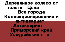 Деревянное колесо от телеги › Цена ­ 4 000 - Все города Коллекционирование и антиквариат » Антиквариат   . Приморский край,Уссурийский г. о. 